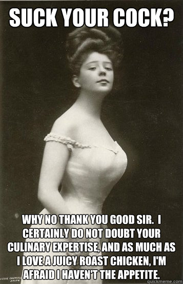 Suck your cock? Why no thank you good sir.  I certainly do not doubt your culinary expertise, and as much as I love a juicy roast chicken, I'm afraid I haven't the appetite. - Suck your cock? Why no thank you good sir.  I certainly do not doubt your culinary expertise, and as much as I love a juicy roast chicken, I'm afraid I haven't the appetite.  Overly Ladylike Lady