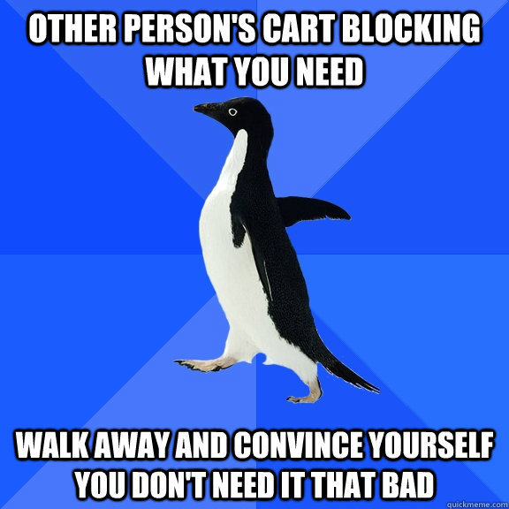Other person's cart blocking what you need walk away and convince yourself you don't need it that bad  Socially Awkward Penguin