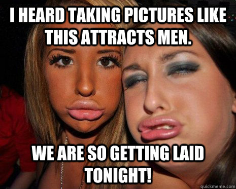 I heard taking pictures like this attracts men. we are so getting laid tonight! - I heard taking pictures like this attracts men. we are so getting laid tonight!  DUCK FACE
