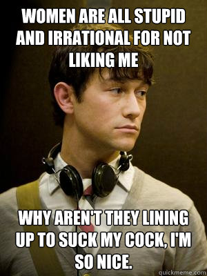 Women are all stupid and irrational for not liking me why aren't they lining up to suck my cock, I'm so nice. - Women are all stupid and irrational for not liking me why aren't they lining up to suck my cock, I'm so nice.  Nice Guy tm