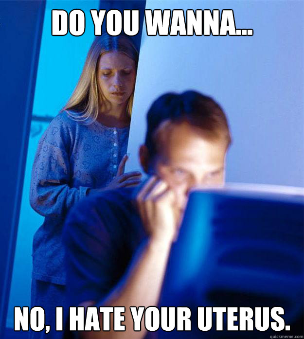 Do you wanna... No, I hate your uterus.   Redditors Wife