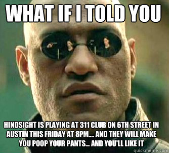 what if i told you Hindsight is playing at 311 Club on 6th Street in Austin this Friday at 8pm.... And they will make you poop your pants... and you'll like it  Matrix Morpheus
