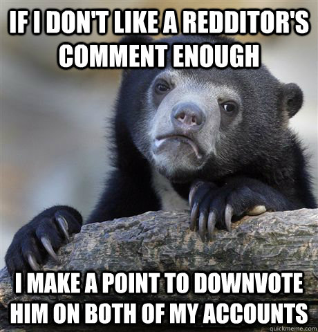If I don't like a redditor's comment enough I make a point to downvote him on both of my accounts  Confession Bear