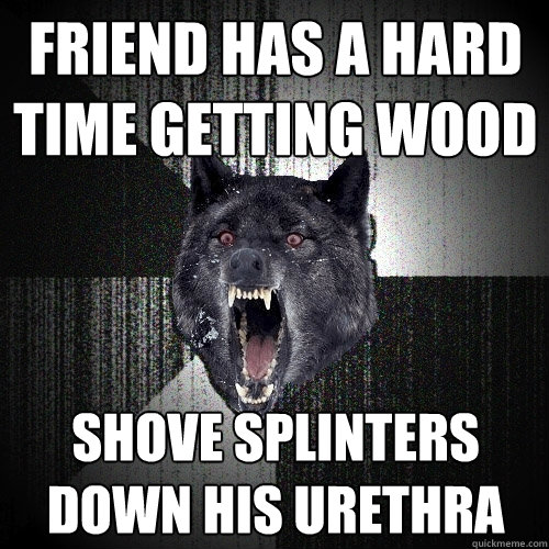 FRIEND has a hard time getting wood shove splinters down his urethra  Insanity Wolf
