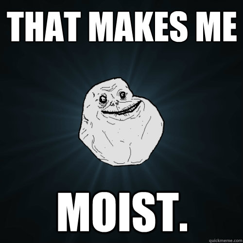 that makes me moist. - that makes me moist.  Forever Alone