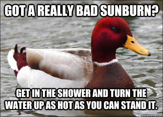 Got a really bad sunburn? Get in the shower and turn the water up as hot as you can stand it.  Malicious Advice Mallard