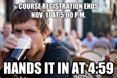 Course registration ends 
Nov. 17 at 5:00 p.m. Hands it in at 4:59  Lazy College Senior