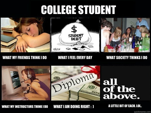 College Student What my friends think I do WHAT I feel every day What society thinks I do WHAT MY INSTRUCTORS THINK I DO What I am doing right :  ) a little bit of each. Lol.. - College Student What my friends think I do WHAT I feel every day What society thinks I do WHAT MY INSTRUCTORS THINK I DO What I am doing right :  ) a little bit of each. Lol..  Student What People Think I Do