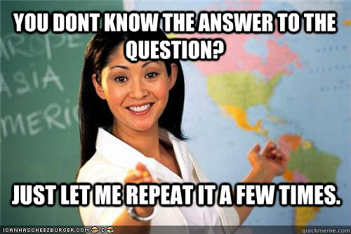 You dont know the answer to the question? Just let me repeat it a few times.  Terrible teacher