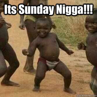 Its Sunday Nigga!!!   Its friday niggas