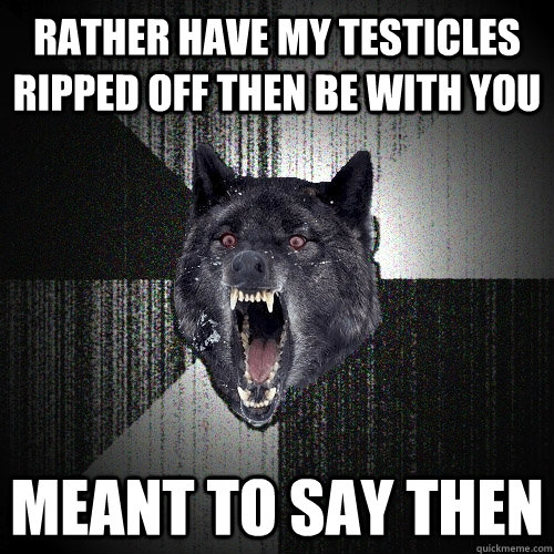 rather have my testicles ripped off then be with you Meant to say then  Insanity Wolf