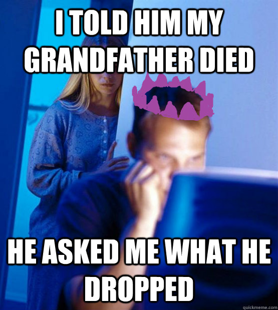 i told him my grandfather died he asked me what he dropped  