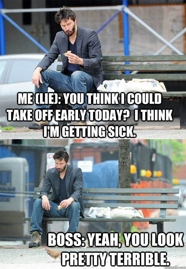 Me (Lie): You think I could take off early today?  I think I'm getting sick. Boss: Yeah, you look pretty terrible.  Sad Keanu