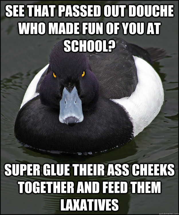 See that passed out douche who made fun of you at school? Super glue their ass cheeks together and feed them laxatives  - See that passed out douche who made fun of you at school? Super glue their ass cheeks together and feed them laxatives   Angry Advice Duck
