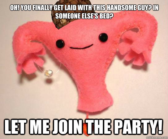 oh! you finally get laid with this handsome guy? In someone else's bed? Let me join the party!  Scumbag Uterus