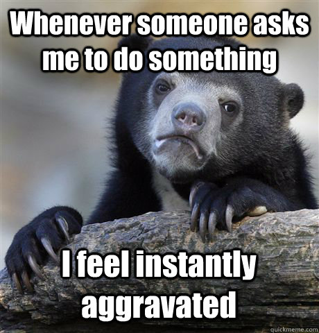 Whenever someone asks me to do something I feel instantly aggravated  Confession Bear
