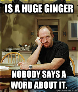 Is a huge Ginger Nobody says a word about it.  