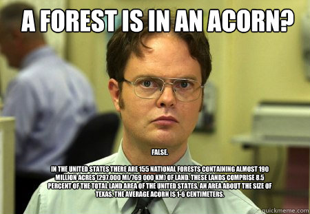 A forest is in an acorn? FALSE.  

In the United States there are 155 National Forests containing almost 190 million acres (297,000 mi²/769 000 km²) of land. These lands comprise 8.5 percent of the total land area of the United States, an area a  Schrute