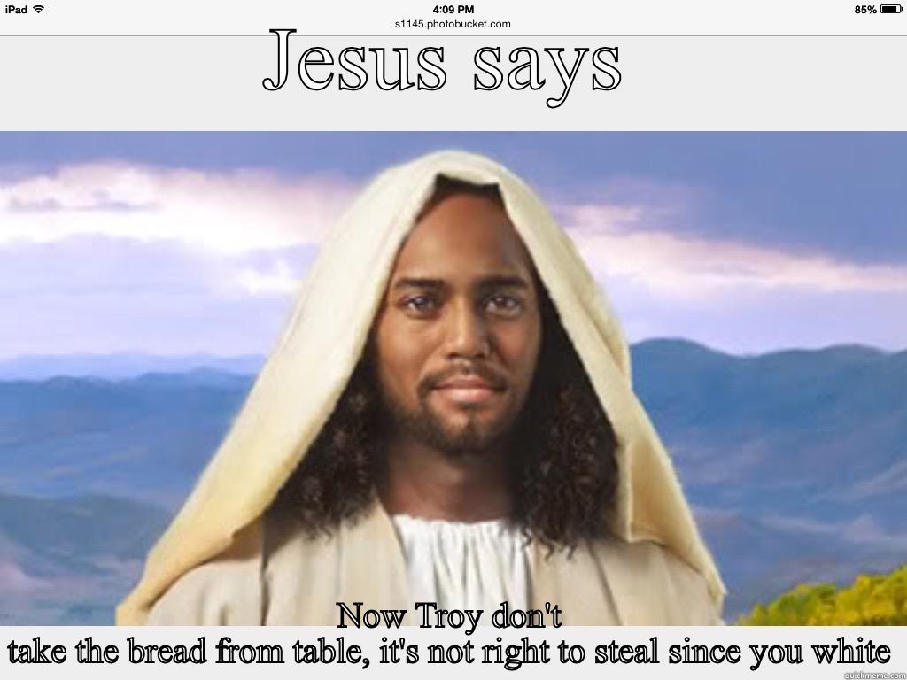 Racist bible joke - JESUS SAYS NOW TROY DON'T TAKE THE BREAD FROM TABLE, IT'S NOT RIGHT TO STEAL SINCE YOUR WHITE Misc