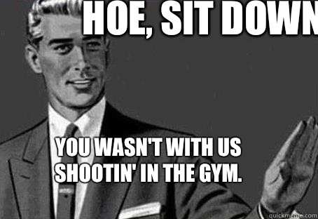 Hoe, Sit down.  You wasn't with us shootin' in the gym.   Calm down