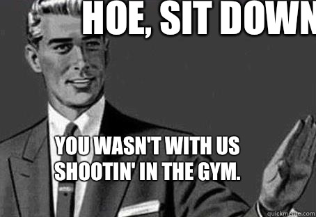 Hoe, Sit down.  You wasn't with us shootin' in the gym.   