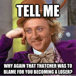 Tell Me  why again that Thatcher was to blame for you becoming a loser?  Condescending Wonka
