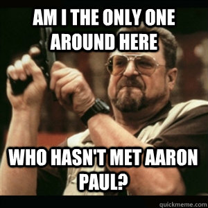 Am i the only one around here who hasn't met aaron paul? - Am i the only one around here who hasn't met aaron paul?  Misc