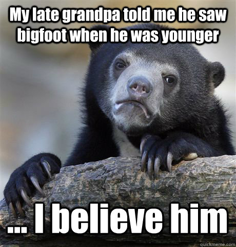 My late grandpa told me he saw bigfoot when he was younger ... I believe him  Confession Bear