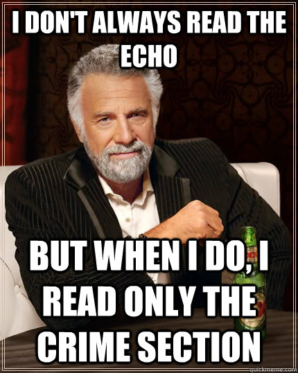 I don't always read the echo but when I do, I read only the crime section  The Most Interesting Man In The World