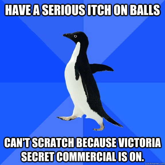 Have a serious itch on balls Can't scratch because Victoria Secret commercial is on.  Socially Awkward Penguin