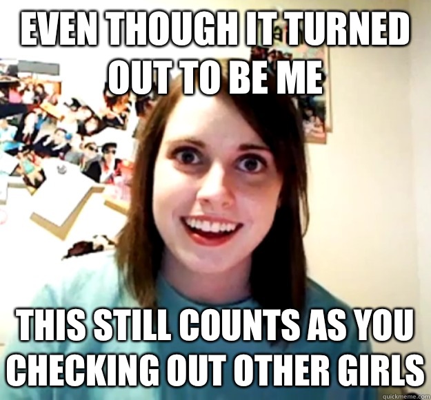 Even though it turned out to be me This still counts as you checking out other girls  Overly Attached Girlfriend