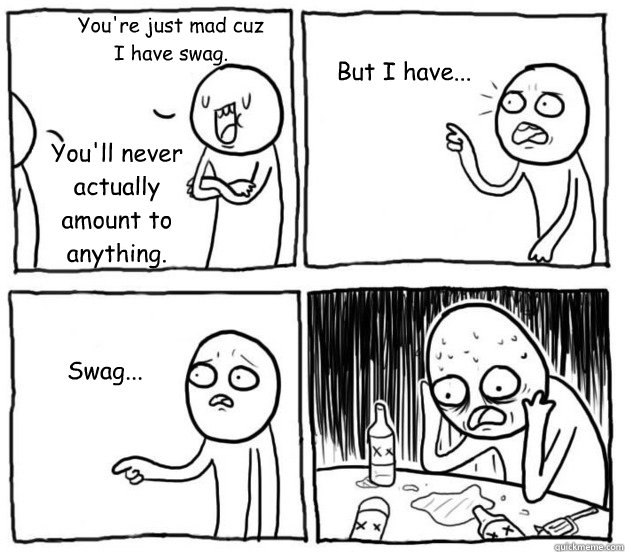 You're just mad cuz I have swag. You'll never actually amount to anything. But I have... Swag...  Overconfident Alcoholic Depression Guy