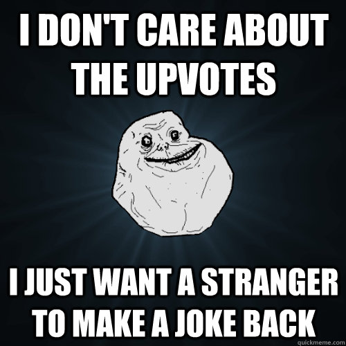 I don't care about the upvotes I just want a stranger to make a joke back  Forever Alone