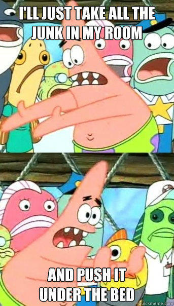 I'll just take all the junk in my room and push it
under the bed - I'll just take all the junk in my room and push it
under the bed  Push it somewhere else Patrick