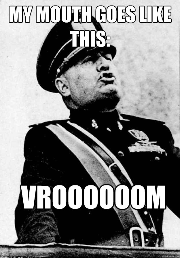 My mouth goes like this: vroooooom  Kissy Face Mussolini