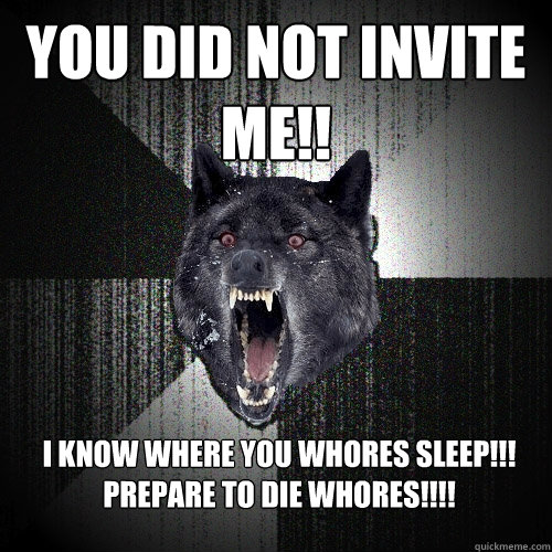 You did not invite me!! I know where you whores sleep!!! PREPARE TO DIE WHORES!!!!  Insanity Wolf