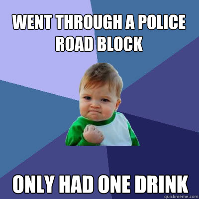 went through a police road block   Only had one drink  - went through a police road block   Only had one drink   Success Baby