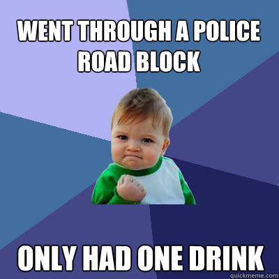 went through a police road block   Only had one drink   Success Baby