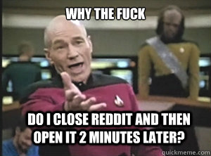 why the fuck do i close reddit and then open it 2 minutes later?  Annoyed Picard