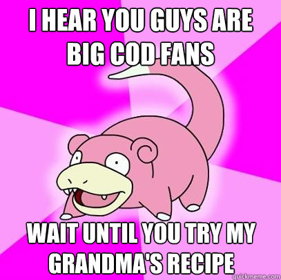 i hear you guys are big cod fans wait until you try my grandma's recipe  Slowpoke