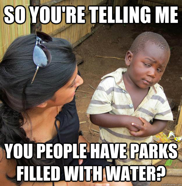 SO YOU'RE TELLING ME You people have parks filled with water?  Sceptical 3rd world child