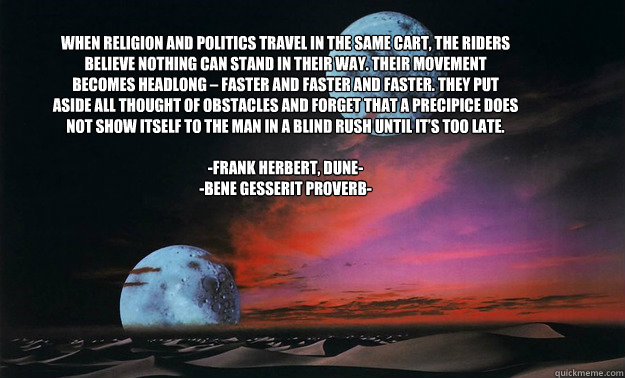 When religion and politics travel in the same cart, the riders believe nothing can stand in their way. Their movement becomes headlong – faster and faster and faster. They put aside all thought of obstacles and forget that a precipice does not show  - When religion and politics travel in the same cart, the riders believe nothing can stand in their way. Their movement becomes headlong – faster and faster and faster. They put aside all thought of obstacles and forget that a precipice does not show   Misc
