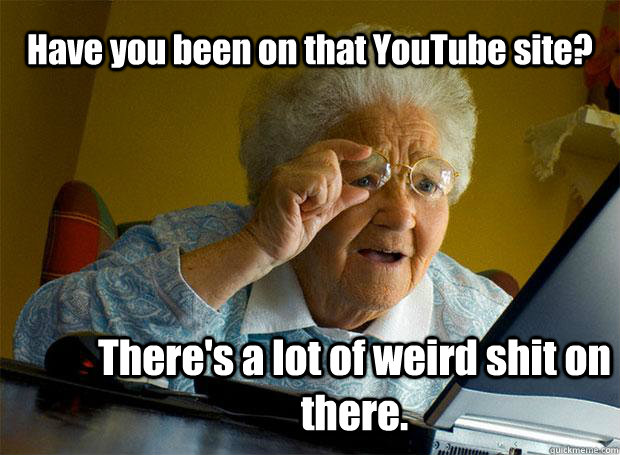 Have you been on that YouTube site? There's a lot of weird shit on there.  Grandma finds the Internet