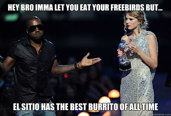 Hey bro Imma let you eat your freebirds but... El sitio has the best burrito of ALL TIME  kanye west