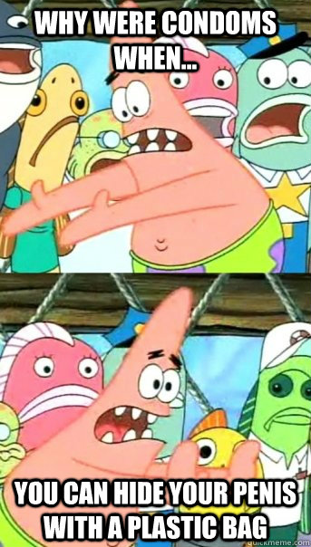 why were condoms when... you can hide your penis with a plastic bag  Push it somewhere else Patrick