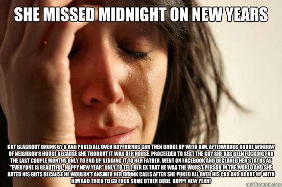 she missed midnight on new years got blackout drunk by 8 and puked all over boyfriends car then broke up with him. afterwards broke window of neighbor's house because she thought it was her house. proceeded to sext the guy she has been fucking for the las  First World Problems