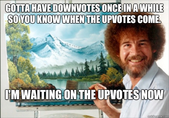 Gotta have downvotes once in a while so you know when the upvotes come. I'm waiting on the upvotes now
  