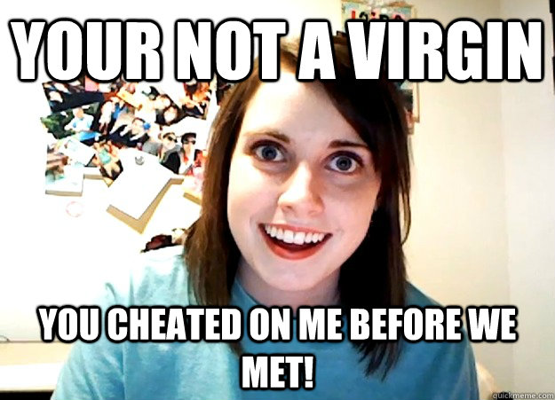 your not a virgin you cheated on me before we met!  Overly Attached Girlfriend