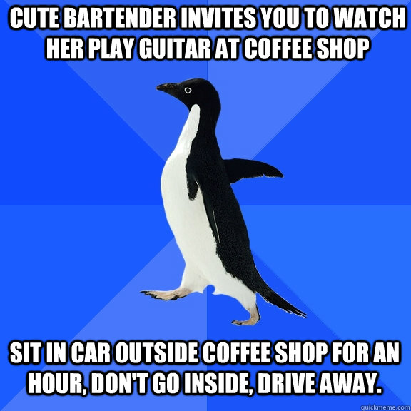 Cute bartender invites you to watch her play guitar at coffee shop Sit in car outside coffee shop for an hour, don't go inside, drive away.  Socially Awkward Penguin