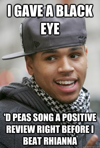 I gave a black eye 'd peas song a positive review right before I beat Rhianna  Scumbag Chris Brown